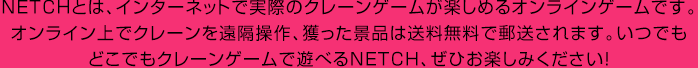 NETCHとは、インターネットで実際のクレーンゲームが楽しめるオンラインゲームです。オンライン上でクレーンを遠隔操作、獲った景品は送料無料で郵送されます。いつでもどこでもクレーンゲームで遊べるNETCH、ぜひお楽しみください！