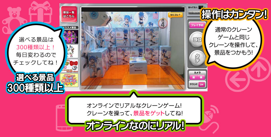 選べる景品は350種類以上！毎日変わるのでチェックしてね！ 選べる景品300種類以上 操作はカンタン! 通常のクレーンゲームと同じクレーンを操作して、景品をつかもう！ オンラインでリアルなクレーンゲーム！クレーンを操って、景品をゲットしてね！ オンラインなのにリアル!