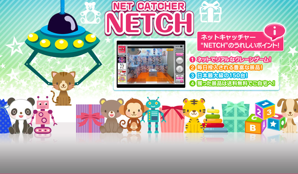 NETCH NET CATCHER オンラインクレーンゲーム“NETCH”のうれしいポイント! 1ネットでリアルなクレーンゲーム! 2毎日投入される豊富な景品! 3日本最大級の155台! 4獲った景品は送料無料でご自宅へ!