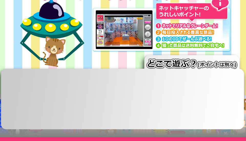 NETCH NET CATCHER ネットキャッチャーのうれしいポイント! 1ネットでリアルなクレーンゲーム! 2毎日投入される豊富な景品! 3一つのIDでぜーんぶ遊べる! 4獲った景品は送料無料でご自宅へ!