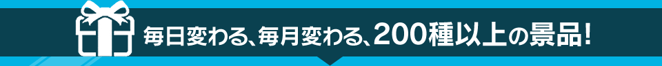 毎日変わる、毎月変わる、200種以上の景品!