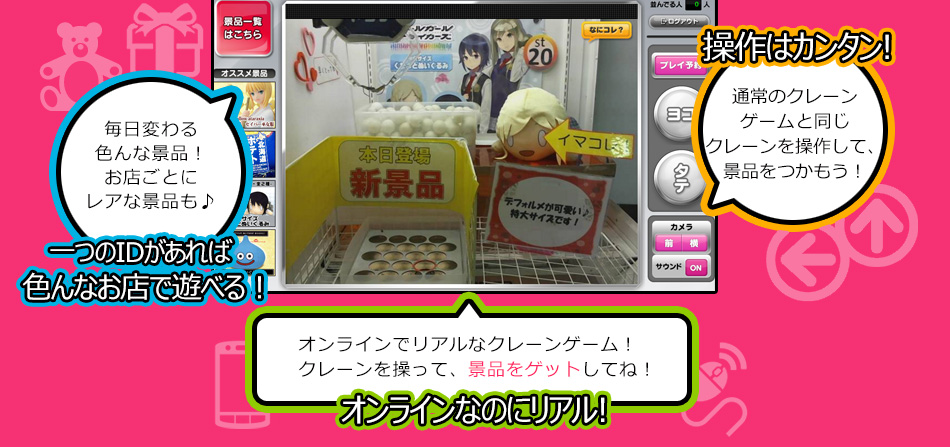 選べる景品は200種類以上！毎日変わるのでチェックしてね！ 選べる景品200種類以上 操作はカンタン! 通常のクレーンゲームと同じクレーンを操作して、景品をつかもう！ オンラインでリアルなクレーンゲーム！クレーンを操って、景品をゲットしてね！ オンラインなのにリアル!