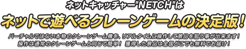 ネットキャッチャーNETCHはネットで遊べるクレーンゲームの決定版！バーチャルではない本物のクレーンゲーム機を、リアルタイムに操作して景品を狙う事が出来ます！操作は通常のクレーンゲームと同じで簡単！ 獲得した景品は全国どこでも無料でお届け！