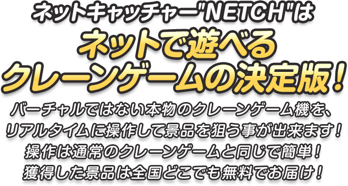 ネットキャッチャーNETCHはネットで遊べるクレーンゲームの決定版！バーチャルではない本物のクレーンゲーム機を、リアルタイムに操作して景品を狙う事が出来ます！操作は通常のクレーンゲームと同じで簡単！ 獲得した景品は全国どこでも無料でお届け！