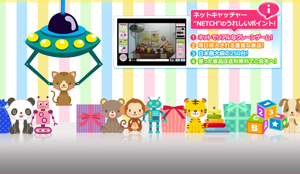 NETCH NET CATCHER オンラインクレーンゲーム“NETCH”のうれしいポイント! 1ネットでリアルなクレーンゲーム! 2毎日投入される豊富な景品! 3日本最大級の150台! 4獲った景品は送料無料でご自宅へ!