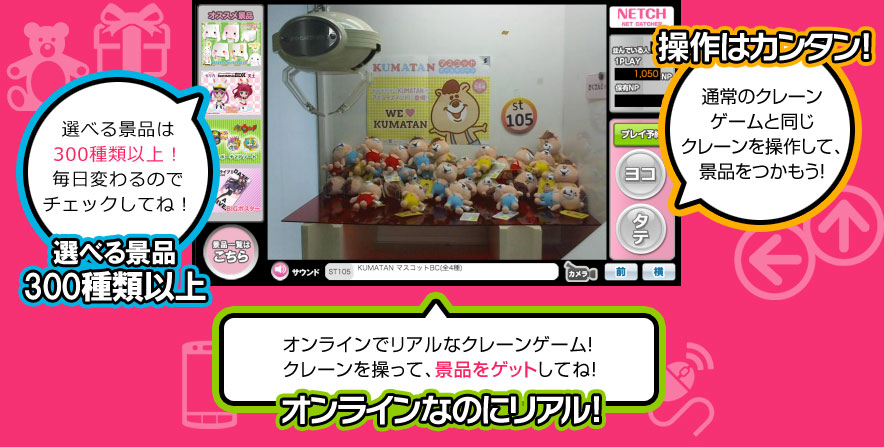 選べる景品は200種類以上！毎日変わるのでチェックしてね！ 選べる景品200種類以上 操作はカンタン! 通常のクレーンゲームと同じクレーンを操作して、景品をつかもう！ オンラインでリアルなクレーンゲーム！クレーンを操って、景品をゲットしてね！ オンラインなのにリアル!